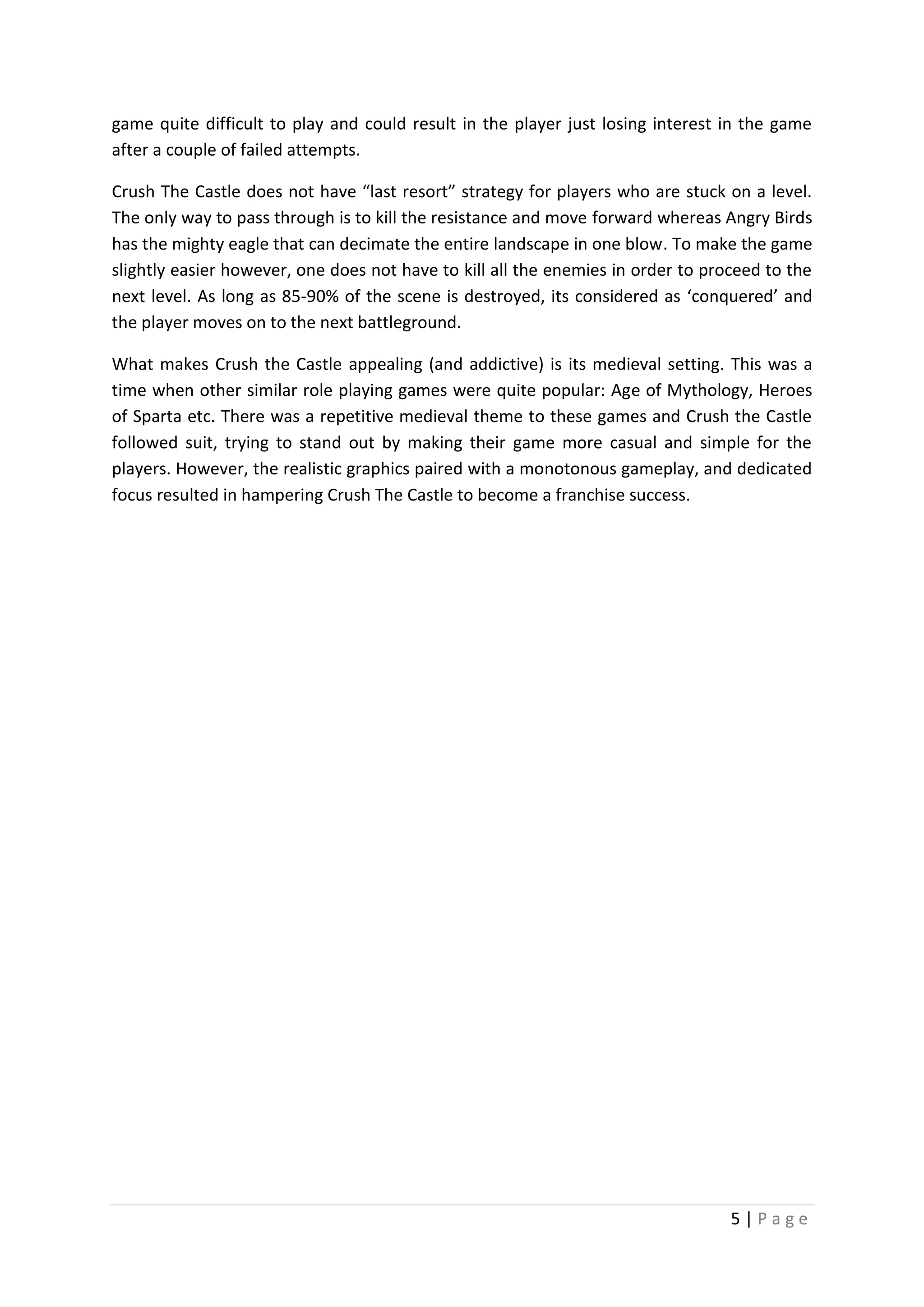 game quite difficult to play and could result in the player just losing interest in the game
after a couple of failed attempts.
Crush The Castle does not have “last resort” strategy for players who are stuck on a level.
The only way to pass through is to kill the resistance and move forward whereas Angry Birds
has the mighty eagle that can decimate the entire landscape in one blow. To make the game
slightly easier however, one does not have to kill all the enemies in order to proceed to the
next level. As long as 85-90% of the scene is destroyed, its considered as ‘conquered’ and
the player moves on to the next battleground.
What makes Crush the Castle appealing (and addictive) is its medieval setting. This was a
time when other similar role playing games were quite popular: Age of Mythology, Heroes
of Sparta etc. There was a repetitive medieval theme to these games and Crush the Castle
followed suit, trying to stand out by making their game more casual and simple for the
players. However, the realistic graphics paired with a monotonous gameplay, and dedicated
focus resulted in hampering Crush The Castle to become a franchise success.

5|Page

 