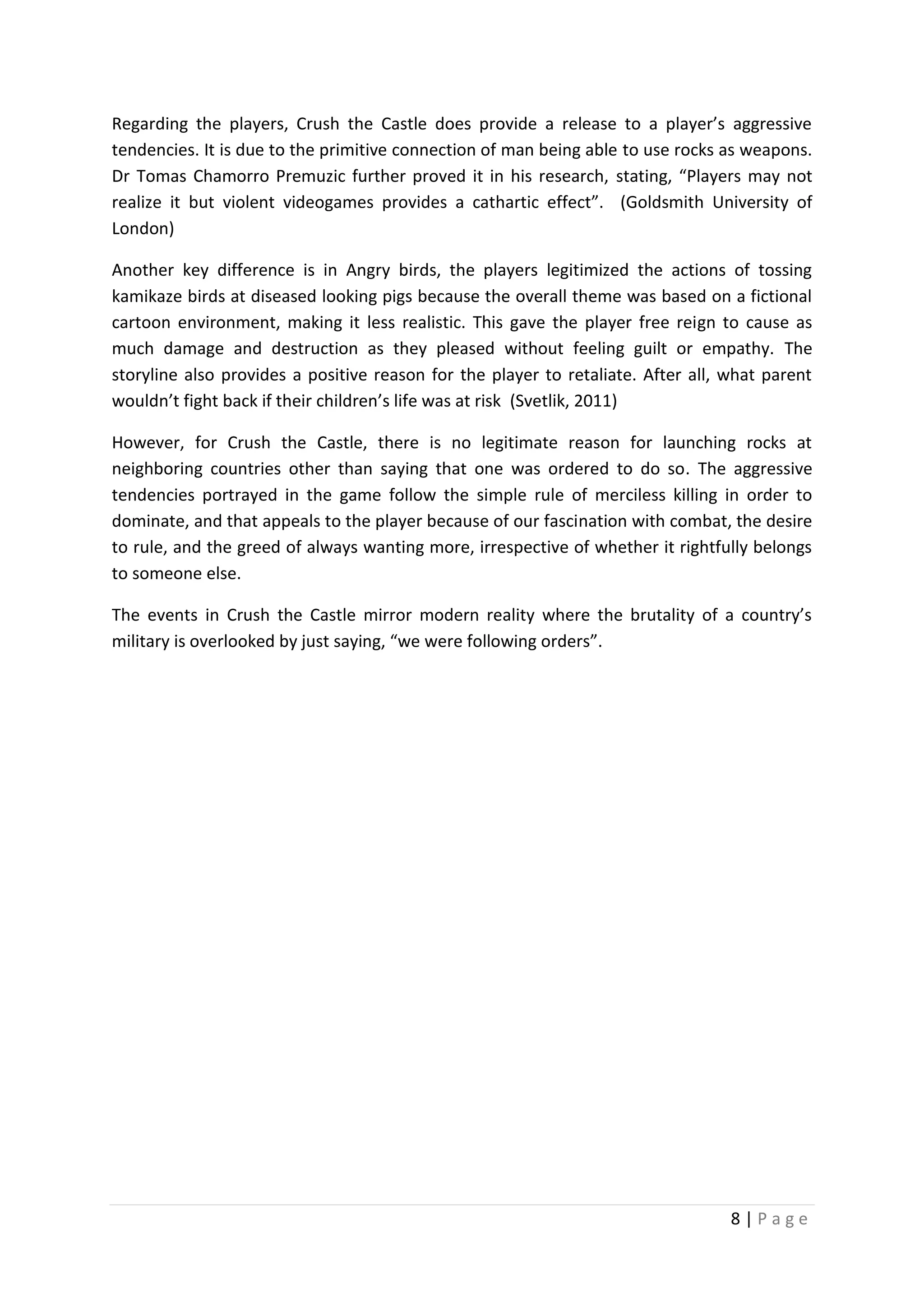 Regarding the players, Crush the Castle does provide a release to a player’s aggressive
tendencies. It is due to the primitive connection of man being able to use rocks as weapons.
Dr Tomas Chamorro Premuzic further proved it in his research, stating, “Players may not
realize it but violent videogames provides a cathartic effect”. (Goldsmith University of
London)
Another key difference is in Angry birds, the players legitimized the actions of tossing
kamikaze birds at diseased looking pigs because the overall theme was based on a fictional
cartoon environment, making it less realistic. This gave the player free reign to cause as
much damage and destruction as they pleased without feeling guilt or empathy. The
storyline also provides a positive reason for the player to retaliate. After all, what parent
wouldn’t fight back if their children’s life was at risk (Svetlik, 2011)
However, for Crush the Castle, there is no legitimate reason for launching rocks at
neighboring countries other than saying that one was ordered to do so. The aggressive
tendencies portrayed in the game follow the simple rule of merciless killing in order to
dominate, and that appeals to the player because of our fascination with combat, the desire
to rule, and the greed of always wanting more, irrespective of whether it rightfully belongs
to someone else.
The events in Crush the Castle mirror modern reality where the brutality of a country’s
military is overlooked by just saying, “we were following orders”.

8|Page

 