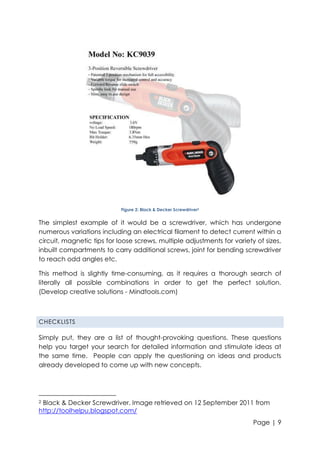 Figure 2: Black & Decker Screwdriver2

The simplest example of it would be a screwdriver, which has undergone
numerous variations including an electrical filament to detect current within a
circuit, magnetic tips for loose screws, multiple adjustments for variety of sizes,
inbuilt compartments to carry additional screws, joint for bending screwdriver
to reach odd angles etc.
This method is slightly time-consuming, as it requires a thorough search of
literally all possible combinations in order to get the perfect solution.
(Develop creative solutions - Mindtools.com)

CHECKLISTS

Simply put, they are a list of thought-provoking questions. These questions
help you target your search for detailed information and stimulate ideas at
the same time. People can apply the questioning on ideas and products
already developed to come up with new concepts.

Black & Decker Screwdriver. Image retrieved on 12 September 2011 from
http://toolhelpu.blogspot.com/
2

Page | 9

 