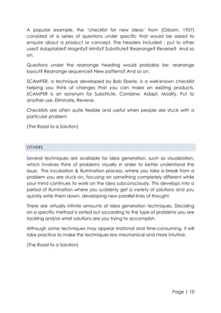 A popular example, the „checklist for new ideas‟ from (Osborn, 1957)
consisted of a series of questions under specific that would be asked to
enquire about a product or concept. The headers included : put to other
uses? Adaptable? Magnify? Minify? Substitute? Rearrange? Reverse? And so
on.
Questions under the rearrange heading would probably be: rearrange
layout? Rearrange sequence? New patterns? And so on.
SCAMPER, a technique developed by Bob Eberie, is a well-known checklist
helping you think of changes that you can make on existing products.
SCAMPER is an acronym for Substitute, Combine, Adapt, Modify, Put to
another use, Eliminate, Reverse.
Checklists are often quite flexible and useful when people are stuck with a
particular problem
(The Road to a Solution)

OTHERS

Several techniques are available for idea generation, such as visualization,
which involves think of problems visually in order to better understand the
issue. The incubation & illumination process, where you take a break from a
problem you are stuck on, focusing on something completely different while
your mind continues to work on the idea subconsciously. This develops into a
period of illumination where you suddenly get a variety of solutions and you
quickly write them down, developing new parallel lines of thought.
There are virtually infinite amounts of idea generation techniques. Deciding
on a specific method is sorted out according to the type of problems you are
tackling and/or what solutions are you trying to accomplish.
Although some techniques may appear irrational and time-consuming, it will
take practice to make the techniques less mechanical and more intuitive.
(The Road to a Solution)

Page | 10

 