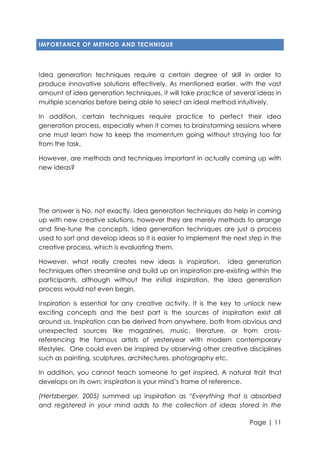IMPORTANCE OF METHOD AND TECHNIQUE

Idea generation techniques require a certain degree of skill in order to
produce innovative solutions effectively. As mentioned earlier, with the vast
amount of idea generation techniques, it will take practice of several ideas in
multiple scenarios before being able to select an ideal method intuitively.
In addition, certain techniques require practice to perfect their idea
generation process, especially when it comes to brainstorming sessions where
one must learn how to keep the momentum going without straying too far
from the task.
However, are methods and techniques important in actually coming up with
new ideas?

The answer is No, not exactly. Idea generation techniques do help in coming
up with new creative solutions, however they are merely methods to arrange
and fine-tune the concepts. Idea generation techniques are just a process
used to sort and develop ideas so it is easier to implement the next step in the
creative process, which is evaluating them.
However, what really creates new ideas is inspiration. Idea generation
techniques often streamline and build up on inspiration pre-existing within the
participants, although without the initial inspiration, the idea generation
process would not even begin.
Inspiration is essential for any creative activity. It is the key to unlock new
exciting concepts and the best part is the sources of inspiration exist all
around us. Inspiration can be derived from anywhere, both from obvious and
unexpected sources like magazines, music, literature, or from crossreferencing the famous artists of yesteryear with modern contemporary
lifestyles. One could even be inspired by observing other creative disciplines
such as painting, sculptures, architectures, photography etc.
In addition, you cannot teach someone to get inspired. A natural trait that
develops on its own; inspiration is your mind‟s frame of reference.
(Hertzberger, 2005) summed up inspiration as “Everything that is absorbed
and registered in your mind adds to the collection of ideas stored in the
Page | 11

 
