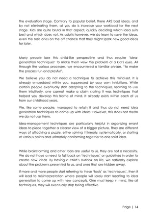 the evaluation stage. Contrary to popular belief, there ARE bad ideas, and
by not eliminating them, all you do is increase your workload for the next
stage. Kids are quite brutal in that aspect, quickly deciding which idea suits
best and which does not. As adults however, we do learn to save the ideas,
even the bad ones on the off chance that they might spark new good ideas
for later.

Many people lose this child-like perspective and thus require „ideageneration techniques‟ to make them view the problem of a kid‟s eyes. All
through the various processes, we encountered a familiar phrase, “to make
the process fun and playful”.
We believe you do not need a technique to achieve this mind-set. It is
already embedded within you, suppressed by your own inhibitions. While
certain people eventually start adapting to the techniques, learning to use
them intuitively, one cannot make a claim stating it was techniques that
helped you develop this frame of mind. It already exists within each of us
from our childhood years.
We, like some people, managed to retain it and thus do not need idea
generation techniques to come up with ideas. However, this does not mean
we do not use them.
Idea-management techniques are particularly helpful in organizing errant
ideas to piece together a clearer view of a bigger picture. They are different
ways of attacking a puzzle, either solving it linearly, systematically, or starting
at various points and ultimately conforming together to one solid idea.

While brainstorming and other tools are useful to us, they are not a necessity.
We do not have a need to fall back on „techniques‟ or guidelines in order to
create new ideas. By having a child‟s outlook on life, we naturally explore
about the problems presented to us, and ones that are hidden away.
If more and more people start referring to these „tools‟ as „techniques‟, then it
will lead to misinterpretation where people will solely start resorting to idea
generation to come up with new concepts. One must keep in mind, like all
techniques, they will eventually stop being effective.

Page | 14

 
