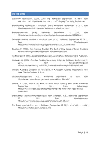 WORKS CITED
Creativity Techniques. (2011, June 14). Retrieved September 12, 2011, from
Mycoted.com: http://www.mycoted.com/Category:Creativity_Techniques
Brainstorming Techniques - Mindtools. (n.d.). Retrieved September 12, 2011, from
Mindtools.com: http://www.mindtools.com/brainstm.html
Brainyquote.com.
(n.d.).
Retrieved
September
12,
2011,
from
http://www.brainyquote.com/quotes/quotes/n/nolanbushn130640.html
Develop creative solutions - Mindtools.com. (n.d.). Retrieved September 12, 2011,
from
Mindtools.com:
http://www.mindtools.com/pages/main/newMN_CT.htm#other
Drucker, P. (2008). The Essential Drucker: The Best of Sixty Years of Peter Drucker's
Essential Writings on Management. Harper Paperbacks.
Hertzberger, H. (2005). Lessons for Students in Architecture. Rotterdam: 010 Publishers.
Michalko, M. (2006). Creative Thinking Technique: Koinonia. Retrieved September 12,
2011,
from
Creativethinking.net:
http://creativethinking.net/DT01_EinsteinsBrainstorming.htm?Entry=Good
Osborn, A. (1957). Checklist for New Ideas. In A. Osborn, Applied Imagination. New
York: Charles Scribner & Sons.
Quotationspage.com.
(n.d.).
Retrieved
September
12,
http://www.quotationspage.com/quotes/Albert_Einstein/

2011,

from

Sloane, P. (2009, March 03). How To Think What Nobody Else Thinks. Retrieved
September
12,
2011,
from
lifehack.org:
http://www.lifehack.org/articles/lifestyle/how-to-think-what-nobody-elsethinks.html
Starbursting - Brainstorming techniques from Mindtools. (n.d.). Retrieved September
12,
2011,
from
Mindtools.com:
http://www.mindtools.com/pages/article/newCT_91.htm
The Road to a Solution. (n.d.). Retrieved September 12, 2011, from Tuition.com.hk:
http://www.tuition.com.hk/ideas.htm

Page | 16

 