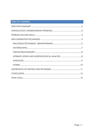 TABLE OF CONTENTS

EXECUTIVE SUMMARY .................................................................................................. 2
INTRODUCTION: UNDERSTANDING PROBLEMS ......................................................... 3
PROBLEM SOLVING SKILLS ........................................................................................... 4
IDEA GENERATION TECHNIQUES ................................................................................ 4
DISCUSSION TECHNIQUES / BRAINSTORMING ....................................................... 5
DAYDREAMING.......................................................................................................... 7
FORCED RELATIONSHIPS ........................................................................................... 8
ATTRIBUTE LISTING AND MORPHOLOGICAL ANALYSIS ......................................... 8
CHECKLISTS ................................................................................................................. 9
OTHERS ...................................................................................................................... 10
IMPORTANCE OF METHOD AND TECHNIQUE ......................................................... 11
CONCLUSION.............................................................................................................. 13
Works Cited ................................................................................................................. 16

Page | 1

 