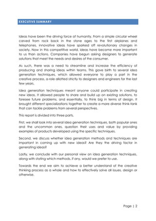 EXECUTIVE SUMMARY

Ideas have been the driving force of humanity. From a simple circular wheel
carved from rock back in the stone ages to the first airplanes and
telephones, innovative ideas have sparked off revolutionary changes in
society. Now in this competitive world, ideas have become more important
to us than actions. Companies have begun asking designers to generate
solutions that meet the needs and desires of the consumer.
As such, there was a need to streamline and increase the efficiency of
producing and sharing ideas within teams. This gave birth to several idea
generation techniques, which allowed everyone to play a part in the
creative process, a role allotted strictly to designers and engineers for the last
few years.
Idea generation techniques meant anyone could participate in creating
new ideas. It allowed people to share and build up on existing solutions, to
foresee future problems, and essentially, to think big in terms of design. It
brought different specializations together to create a more diverse think-tank
that can tackle problems from several perspectives.
This report is divided into three parts.
First, we shall look into several idea generation techniques, both popular ones
and the uncommon ones, question their uses and value by providing
examples of products developed using the specific techniques.
Second, we discuss whether idea generation methods and techniques are
important in coming up with new ideas? Are they the driving factor in
generating ideas?
Lastly, we conclude with our personal view on idea generation techniques,
along with stating which methods, if any, would we prefer to use.
Towards the end we aim to achieve a better understand of the creative
thinking process as a whole and how to effectively solve all issues, design or
otherwise.

Page | 2

 