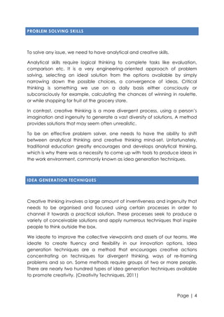 PROBLEM SOLVING SKILLS

To solve any issue, we need to have analytical and creative skills.
Analytical skills require logical thinking to complete tasks like evaluation,
comparison etc. It is a very engineering-oriented approach of problem
solving, selecting an ideal solution from the options available by simply
narrowing down the possible choices, a convergence of ideas. Critical
thinking is something we use on a daily basis either consciously or
subconsciously for example, calculating the chances of winning in roulette,
or while shopping for fruit at the grocery store.
In contrast, creative thinking is a more divergent process, using a person‟s
imagination and ingenuity to generate a vast diversity of solutions. A method
provides solutions that may seem often unrealistic.
To be an effective problem solver, one needs to have the ability to shift
between analytical thinking and creative thinking mind-set. Unfortunately,
traditional education greatly encourages and develops analytical thinking,
which is why there was a necessity to come up with tools to produce ideas in
the work environment, commonly known as idea generation techniques.

IDEA GENERATION TECHNIQUES

Creative thinking involves a large amount of inventiveness and ingenuity that
needs to be organised and focused using certain processes in order to
channel it towards a practical solution. These processes seek to produce a
variety of conceivable solutions and apply numerous techniques that inspire
people to think outside the box.
We ideate to improve the collective viewpoints and assets of our teams. We
ideate to create fluency and flexibility in our innovation options. Idea
generation techniques are a method that encourages creative actions
concentrating on techniques for divergent thinking, ways of re-framing
problems and so on. Some methods require groups of two or more people.
There are nearly two hundred types of idea generation techniques available
to promote creativity. (Creativity Techniques, 2011)

Page | 4

 