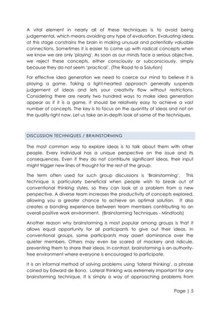 A vital element in nearly all of these techniques is to avoid being
judgemental, which means avoiding any type of evaluation. Evaluating ideas
at this stage constrains the brain in making unusual and potentially valuable
connections. Sometimes it is easier to come up with radical concepts when
we know we are only 'playing'. As soon as our minds face a serious objective,
we reject these concepts, either consciously or subconsciously, simply
because they do not seem „practical‟. (The Road to a Solution)
For effective idea generation we need to coerce our mind to believe it is
playing a game. Taking a light-hearted approach generally suspends
judgement of ideas and lets your creativity flow without restrictions.
Considering there are nearly two hundred ways to make idea generation
appear as if it is a game, it should be relatively easy to achieve a vast
number of concepts. The key is to focus on the quantity of ideas and not on
the quality right now. Let us take an in-depth look at some of the techniques.

DISCUSSION TECHNIQUES / BRAINSTORMING

The most common way to explore ideas is to talk about them with other
people. Every individual has a unique perspective on the issue and its
consequences. Even if they do not contribute significant ideas, their input
might trigger new lines of thought for the rest of the group.
The term often used for such group discussions is „Brainstorming‟. This
technique is particularly beneficial when people wish to break out of
conventional thinking styles, so they can look at a problem from a new
perspective. A diverse team increases the productivity of concepts explored,
allowing you a greater chance to achieve an optimal solution. It also
creates a bonding experience between team members contributing to an
overall positive work environment. (Brainstorming Techniques - Mindtools)
Another reason why brainstorming is most popular among groups is that it
allows equal opportunity for all participants to give out their ideas. In
conventional groups, some participants may assert dominance over the
quieter members. Others may even be scared of mockery and ridicule,
preventing them to share their ideas. In contrast, brainstorming is an authorityfree environment where everyone is encouraged to participate.
It is an informal method of solving problems using „lateral thinking‟, a phrase
coined by Edward de Bono. Lateral thinking was extremely important for any
brainstorming technique. It is simply a way of approaching problems from
Page | 5

 