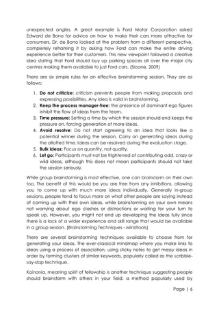 unexpected angles. A great example is Ford Motor Corporation asked
Edward de Bono for advice on how to make their cars more attractive for
consumers. Dr. de Bono looked at the problem from a different perspective,
completely reframing it by asking how Ford can make the entire driving
experience better for their customers. This new viewpoint followed a creative
idea stating that Ford should buy up parking spaces all over the major city
centres making them available to just Ford cars. (Sloane, 2009)
There are six simple rules for an effective brainstorming session. They are as
follows:
1. Do not criticize: criticism prevents people from making proposals and
expressing possibilities. Any idea is valid in brainstorming.
2. Keep the process manager-free: the presence of dominant ego figures
inhibit the flow of ideas from the team.
3. Time pressure: Setting a time by which the session should end keeps the
pressure on, forcing generation of more ideas.
4. Avoid resolve: Do not start agreeing to an idea that looks like a
potential winner during the session. Carry on generating ideas during
the allotted time. Ideas can be resolved during the evaluation stage.
5. Bulk ideas: Focus on quantity, not quality.
6. Let go: Participants must not be frightened of contributing odd, crazy or
wild ideas, although this does not mean participants should not take
the session seriously.
While group brainstorming is most effective, one can brainstorm on their own
too. The benefit of this would be you are free from any inhibitions, allowing
you to come up with much more ideas individually. Generally in-group
sessions, people tend to focus more on what other people are saying instead
of coming up with their own ideas, while brainstorming on your own means
not worrying about ego clashes or distractions or waiting for your turn to
speak up. However, you might not end up developing the ideas fully since
there is a lack of a wider experience and skill range that would be available
in a group session. (Brainstorming Techniques - Mindtools)
There are several brainstorming techniques available to choose from for
generating your ideas. The ever-classical mindmap where you make links to
ideas using a process of association, using sticky notes to get messy ideas in
order by forming clusters of similar keywords, popularly called as the scribblesay-slap technique.
Koinonia, meaning spirit of fellowship is another technique suggesting people
should brainstorm with others in your field, a method popularly used by
Page | 6

 