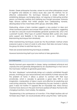 Einstein. Greek philosopher Socrates, where he and other philosophers would
sit together and debate on various issues also used this method. For an
effective collaboration this technique followed a simple method of
establishing dialogue, exchanging ideas, not arguing or interrupting another
person, just listening carefully and clarifying your thought processes. Koinonia
helps remove barriers that inhibit people from collaborating honestly,
allowing ideas to flow more freely within groups. (Michalko, 2006)
Starbursting, where a team member suggests a new product or idea and
others bombard questions and answer them quickly. For instance, suggesting
an idea for a bicycle would immediately generate questions like, who is the
customer? Cyclists. What type of cyclists? Freestyle BMX cyclists who need
extra support and flexibility in the bicycles, and so on. (Starbursting Brainstorming techniques from Mindtools)
Other brainstorming techniques would be the Round-Robin method where
everyone is given a stack of cards to write down their idea and pass it along
the group for others to add their input etc.
There are several brainstorming techniques available.
However brainstorming itself is just one method of idea generation.

DAYDREAMING

Heavily frowned upon especially in classes, being considered whimsical and
unproductive and generally disregarded by all, daydreaming is in fact one of
the most basic methods to generate good ideas.
The term „daydream‟ automatically brings out a playful uninhibited thought
process, involving just your resourcefulness and creativity to tinker around with
the problem at hand. It allows a person to connect with their issue
emotionally, which is valuable to generate a good idea. With a vivid
imagination, manipulation of ideas is quick and effective for predicting and
overcoming obstacles. Productive daydreaming focuses towards a specific
goal. It does not matter if it appears like an impossible task. Many famous
inventors have done so in the past and have sparked off ideas that led to lifechanging inventions, most notably, the airplane.
“Daydreaming is the quintessence of invention. If the Wright brothers did not
fantasize about flight, we would probably still be using the ferry.” (Self-quote)

Page | 7

 