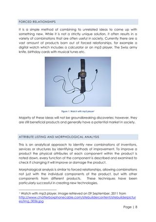 FORCED RELATIONSHIPS

It is a simple method of combining to unrelated ideas to come up with
something new. While it is not a strictly unique solution, it often results in a
variety of combinations that are often useful in society. Currently there are a
vast amount of products born out of forced relationships, for example a
digital watch which includes a calculator or an mp3 player, The Swiss army
knife, birthday cards with musical tunes etc.

Figure 1: Watch with mp3 player1

Majority of these ideas will not be groundbreaking discoveries; however, they
are still beneficial products and generally have a potential market in society.

ATTRIBUTE LISTING AND MORPHOLOGICAL ANAL YSIS

This is an analytical approach to identify new combinations of inventions,
services or structures by identifying methods of improvement. To improve a
product the physical attributes of each component within the product is
noted down, every function of the component is described and examined to
check if changing it will improve or damage the product.
Morphological analysis is similar to forced relationships, allowing combinations
not just with the individual components of the product, but with other
components from different products.
These techniques have been
particularly successful in creating new technologies.
Watch with mp3 player. Image retrieved on 09 September, 2011 from
http://www.chatterboxphonecable.com/sitebuildercontent/sitebuilderpictur
es/img_0036.jpg
1

Page | 8

 