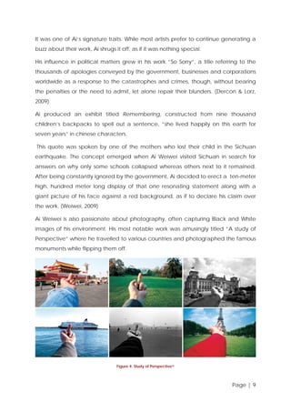 It was one of Ai’s signature traits. While most artists prefer to continue generating a
buzz about their work, Ai shrugs it off, as if it was nothing special.
His influence in political matters grew in his work “So Sorry”, a title referring to the
thousands of apologies conveyed by the government, businesses and corporations
worldwide as a response to the catastrophes and crimes, though, without bearing
the penalties or the need to admit, let alone repair their blunders. (Dercon & Lorz,
2009)
Ai produced an exhibit titled Remembering, constructed from nine thousand
children’s backpacks to spell out a sentence, “she lived happily on this earth for
seven years” in chinese characters.
This quote was spoken by one of the mothers who lost their child in the Sichuan
earthquake. The concept emerged when Ai Weiwei visited Sichuan in search for
answers on why only some schools collapsed whereas others next to it remained.
After being constantly ignored by the government, Ai decided to erect a ten-meter
high, hundred meter long display of that one resonating statement along with a
giant picture of his face against a red background, as if to declare his claim over
the work. (Weiwei, 2009)
Ai Weiwei is also passionate about photography, often capturing Black and White
images of his environment. His most notable work was amusingly titled “A study of
Perspective” where he travelled to various countries and photographed the famous
monuments while flipping them off.

Figure 4: Study of Perspective iv

Page | 9

 