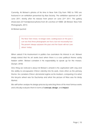 Currently, Ai Weiwei’s photos of his time in New York City from 1983 to 1993 are
featured in an exhibition presented by Asia Society. The exhibition opened on 29th
June 2011, shortly after his release from prison on June 22nd 2011. The gallery
showcases 227 handpicked photos from Ai’s archive of 10000. (Ai Weiwei: New York
Photographs, 2011)
Ai Weiwei quoted

The New York I knew, no longer exists. Looking back on the past, I
can see that these photographs are facts, but not necessarily true.
The present always surpasses the past and the future will not care
about ‘today’

When asked if his involvement in politics has overtaken his interest in art, Weiwei
simply stated that his art works best when there is a core political theme subtly
hidden within. Weiwei considers it his responsibility to speak up for the masses.
(Sunyer, 2010)
One thing we noticed is about Ai Weiwei’s artwork is his captivation with clay and
the ability to encapsulate China’s identity into his work, more often as the primary
theme. He considers China’s dictatorial regime as his medium, comparing it to what
the bicycle wheel was for Duchamp and what the picture of Mao was for Andy
Warhol.
We will further analyse his design process by selecting three of his most famous works
and critically evaluate them in terms of concept, design, and impact.

Page | 10

 