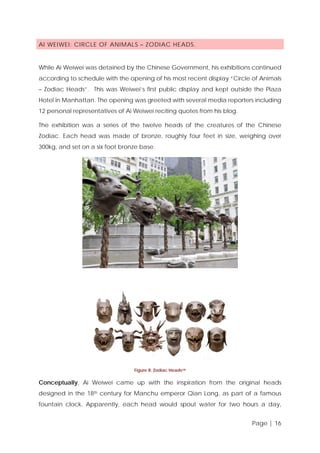 AI WEIWEI: CIRCLE OF ANIMALS – ZODIAC HEADS.

While Ai Weiwei was detained by the Chinese Government, his exhibitions continued
according to schedule with the opening of his most recent display “Circle of Animals
– Zodiac Heads”. This was Weiwei’s first public display and kept outside the Plaza
Hotel in Manhattan. The opening was greeted with several media reporters including
12 personal representatives of Ai Weiwei reciting quotes from his blog.
The exhibition was a series of the twelve heads of the creatures of the Chinese
Zodiac. Each head was made of bronze, roughly four feet in size, weighing over
300kg, and set on a six foot bronze base.

Figure 8: Zodiac Heads viii

Conceptually, Ai Weiwei came up with the inspiration from the original heads
designed in the 18th century for Manchu emperor Qian Long, as part of a famous
fountain clock. Apparently, each head would spout water for two hours a day,
Page | 16

 