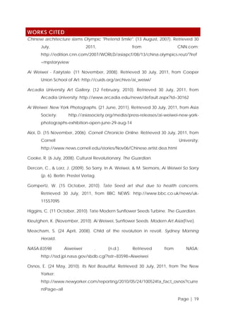 WORKS CITED
Chinese architecture slams Olympic "Pretend Smile". (13 August, 2007). Retrieved 30
July,

2011,

from

CNN.com:

http://edition.cnn.com/2007/WORLD/asiapcf/08/13/china.olympics.reut/?iref
=mpstoryview
Ai Weiwei - Fairytale. (11 November, 2008). Retrieved 30 July, 2011, from Cooper
Union School of Art: http://cuids.org/archive/ai_weiwi/
Arcadia University Art Gallery. (12 February, 2010). Retrieved 30 July, 2011, from
Arcadia University: http://www.arcadia.edu/news/default.aspx?id=30162
Ai Weiwei: New York Photographs. (21 June, 2011). Retrieved 30 July, 2011, from Asia
Society:

http://asiasociety.org/media/press-releases/ai-weiwei-new-york-

photographs-exhibition-open-june-29-aug-14
Aloi, D. (15 November, 2006). Cornell Chronicle Online. Retrieved 30 July, 2011, from
Cornell

University:

http://www.news.cornell.edu/stories/Nov06/Chinese.artist.dea.html
Cooke, R. (6 July, 2008). Cultural Revolutionary. The Guardian.
Dercon, C., & Lorz, J. (2009). So Sorry. In A. Weiwei, & M. Siemons, Ai Weiwei So Sorry
(p. 6). Berlin: Prestel Verlag.
Gompertz, W. (15 October, 2010). Tate Seed art shut due to health concerns.
Retrieved 30 July, 2011, from BBC NEWS: http://www.bbc.co.uk/news/uk11557095
Higgins, C. (11 October, 2010). Tate Modern Sunflower Seeds Turbine. The Guardian.
Kleutghen, K. (November, 2010). Ai Weiwei, Sunflower Seeds. Modern Art Asia(Five).
Meacham, S. (24 April, 2008). Child of the revolution in revolt. Sydney Morning
Herald.
NASA:83598

Aiweiwei

.

(n.d.).

Retrieved

from

NASA:

http://ssd.jpl.nasa.gov/sbdb.cgi?sstr=83598+Aiweiwei
Osnos, E. (24 May, 2010). Its Not Beautiful. Retrieved 30 July, 2011, from The New
Yorker:
http://www.newyorker.com/reporting/2010/05/24/100524fa_fact_osnos?curre
ntPage=all
Page | 19

 