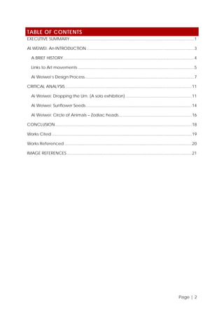 TABLE OF CONTENTS
EXECUTIVE SUMMARY .............................................................................................................. 1
AI WEIWEI: An INTRODUCTION ............................................................................................... 3
A BRIEF HISTORY ....................................................................................................................4
Links to Art movements ....................................................................................................... 5
Ai Weiwei’s Design Process................................................................................................. 7
CRITICAL ANALYSIS ................................................................................................................11
Ai Weiwei: Dropping the Urn. (A solo exhibition) ........................................................... 11
Ai Weiwei: Sunflower Seeds ..............................................................................................14
Ai Weiwei: Circle of Animals – Zodiac heads................................................................. 16
CONCLUSION .........................................................................................................................18
Works Cited ............................................................................................................................19
Works Referenced .................................................................................................................20
IMAGE REFERENCES ...............................................................................................................21

Page | 2

 