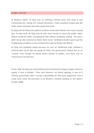 A BRIEF HISTORY

Ai Weiwei’s father, Ai Qing was an infamous Chinese poet who lived a very
controversial life. During the Cultural Revolution, China banished intellectuals like
artists, writers and poets who dare speak their mind.
Ai Qing and his family was exiled to a labour camp when Weiwei was a just a young
boy. To add insult, Ai Qing and his wife were forced to clean the public toilets.
Weiwei recalls his father accepting his fate without complaint, stating, “For years I
didn’t know who cleaned our toilets. Now I know”. Ai Weiwei recalls it wasn’t just the
shoddy living conditions or lack of food that made his family’s life difficult.
Ai Qing was banished simply because he was an intellectual artist, labelled a
criminal when all he did was speak his mind. The government marked him as an
“enemy” even though his poetry wasn’t related to politics…and there was no
choice but to accept fate.

In late 1978, Ai Qing was exonerated by the Government issuing a simple sentence
saying “it was a mistake”. There was however, no formal apology. It was as if
Chinese government didn’t accept responsibility for their poor judgement, and it
could have been the precursor to Ai Weiwei’s constant jabbing at the system.
(Cooke, 2008)

Page | 4

 