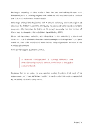 He began acquiring priceless artefacts from the past and adding his own neoDadaism style to it, creating a hybrid that shows the two opposite ideas of classical
rich culture vs. materialistic modern trends.
One major change that happened with Ai Weiwei personally was his change in art
direction. The first ten years in the Art industry, he produced works based on random
concepts. After his return to Beijing, all his artwork generally had the context of
China as a starting point. (Arcadia University Art Gallery, 2010)
His art quickly evolved to having a lot of political context, admittedly unintentional
at first but once Ai Weiwei realized he could challenge the management’s principles
via his art, a lot of his future works were created solely to point out the flaws in the
Chinese government.
Critic David Coggins quoted his work as,

A

Humane

conceptualism…a

cunning

humorous

and

ultimately compassionate form of provocation to the global
consumer trends.

Realizing that as an artist, he was granted certain freedoms that most of his
countrymen can’t have, Ai Weiwei decided to use them to their maximum potential
by expressing his views through his art.

Page | 6

 