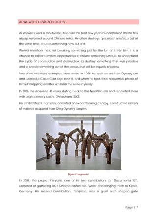 AI WEIWEI’S DESIGN PROCESS

Ai Weiwei’s work is too diverse, but over the past few years his centralized theme has
always revolved around Chinese relics. He often destroys “priceless” artefacts but at
the same time, creates something new out of it.
Weiwei mentions he’s not breaking something just for the fun of it. For him, it is a
chance to explore limitless opportunities to create something unique, to understand
the cycle of construction and destruction, to destroy something that was priceless
and to create something out of the pieces that will be equally priceless.
Two of his infamous examples were when, in 1995 he took an old Han Dynasty urn
and painted a Coca Cola logo over it, and when he took three sequential photos of
himself dropping another urn from the same dynasty.
In 2006, he acquired 40 vases dating back to the Neolithic era and repainted them
with bright primary colors. (Meacham, 2008)
His exhibit titled Fragments, consisted of an odd looking canopy, constructed entirely
of material acquired from Qing Dynasty temples.

Figure 2: Fragments ii

In 2007, the project Fairytale, one of his two contributions to “Documenta 12”,
consisted of gathering 1001 Chinese citizens via Twitter and bringing them to Kassel,
Germany. His second contribution, Template, was a giant arch shaped gate

Page | 7

 