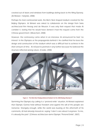 created out of doors and windows from buildings dating back to the Ming Dynasty.
(Ai Weiwei - Fairytale, 2008)
Perhaps his most controversial work, the Bird’s Nest shaped stadium created for the
Beijing Olympics. Ai Weiwei was asked to collaborate on the design from Swiss
architectural firm Herzog and de Meuron. It was only their request that made Ai
consider it, stating that he would have denied it had the request come from the
Chinese government. (Meacham, 2008)
However, the controversy came when in an interview; Ai announced he had ‘no
interest’ in the Olympics or the propaganda behind it. He clarified that he loves the
design and construction of the stadium which was a difficult feat to achieve in the
short amount of time. Ai refused to promote it any further because he believed the
structure reflected wrong values. (Cooke, 2008)

Figure 3: 'The Birds Nest' Beijing National Stadium for the 2008 Beijing Olympics iii

Slamming the Olympics by calling it a “pretend smile” situation, Ai Weiwei explained
that Olympic Games held without freedom and against the will of the people are
nonsense. Strangely enough, while the world was buzzing at the aftermath of his
comments, Ai had already moved on, saying “I don’t care about it anymore. To me,
it’s already the past” (Chinese architecture slams Olympic "Pretend Smile", 2007)

Page | 8

 