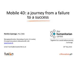 Mobile 4D: a journey from a failure
to a success
Harsha Liyanage, Phd, MBA
Managing Director, (Sarvodaya-Fusion, Sri Lanka),
Principal consultant, (eNovation4D, UK)
www.fusion.lk
email: harsha@enovation4d.co.uk
Cambridge
20th May 2014
eNovation4D
 