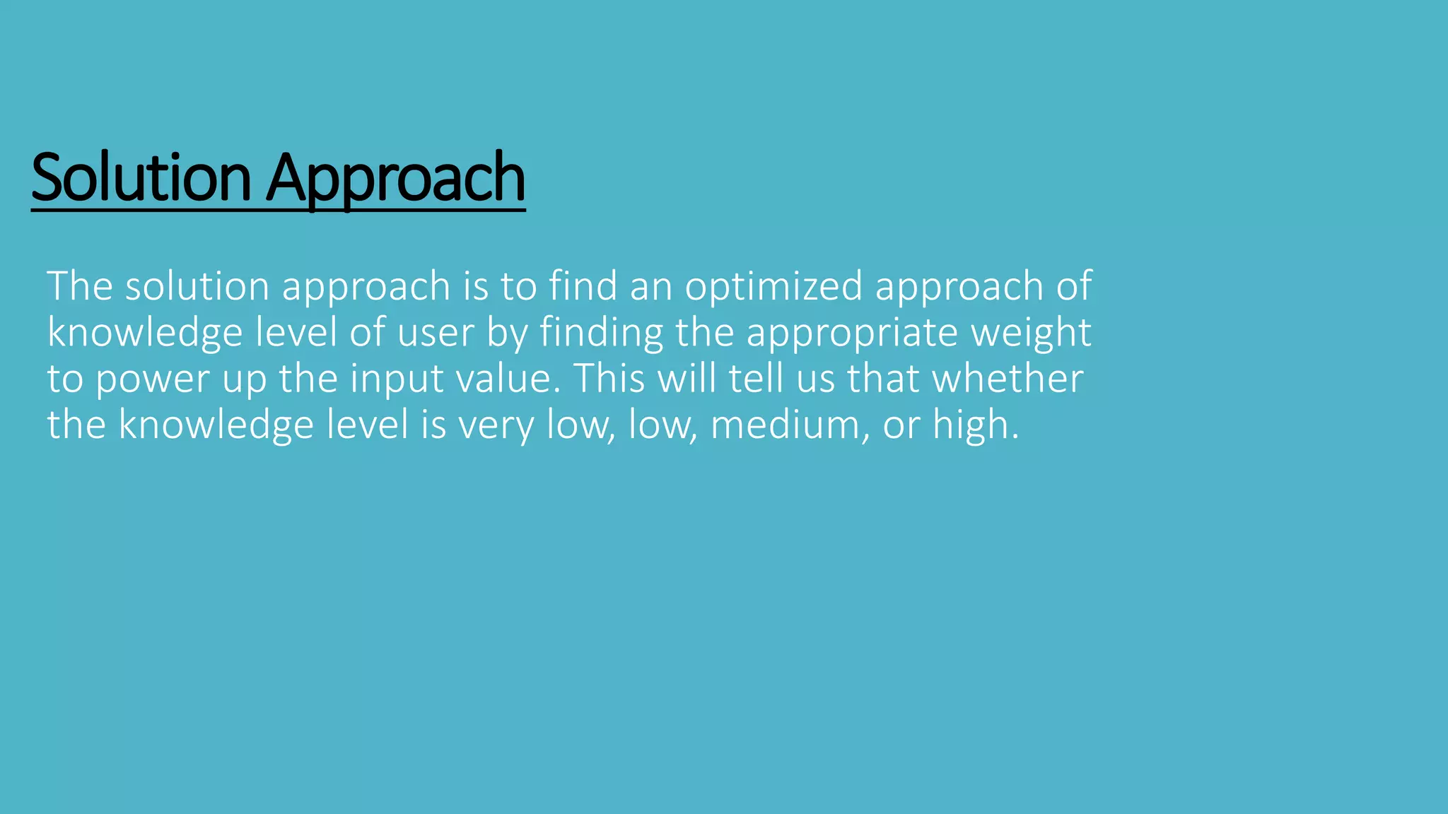 Solution Approach
The solution approach is to find an optimized approach of
knowledge level of user by finding the appropriate weight
to power up the input value. This will tell us that whether
the knowledge level is very low, low, medium, or high.
 