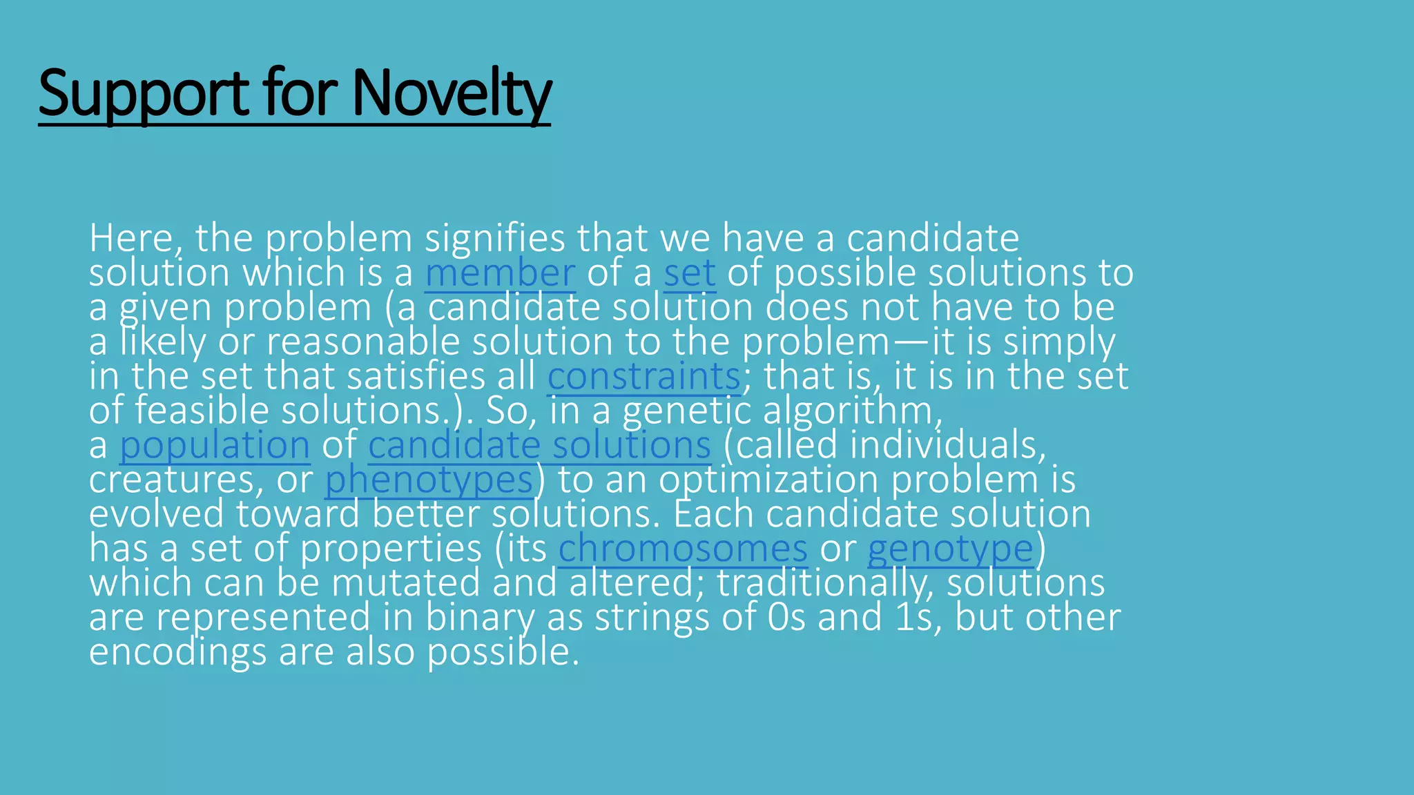 Support for Novelty
Here, the problem signifies that we have a candidate
solution which is a member of a set of possible solutions to
a given problem (a candidate solution does not have to be
a likely or reasonable solution to the problem—it is simply
in the set that satisfies all constraints; that is, it is in the set
of feasible solutions.). So, in a genetic algorithm,
a population of candidate solutions (called individuals,
creatures, or phenotypes) to an optimization problem is
evolved toward better solutions. Each candidate solution
has a set of properties (its chromosomes or genotype)
which can be mutated and altered; traditionally, solutions
are represented in binary as strings of 0s and 1s, but other
encodings are also possible.
 