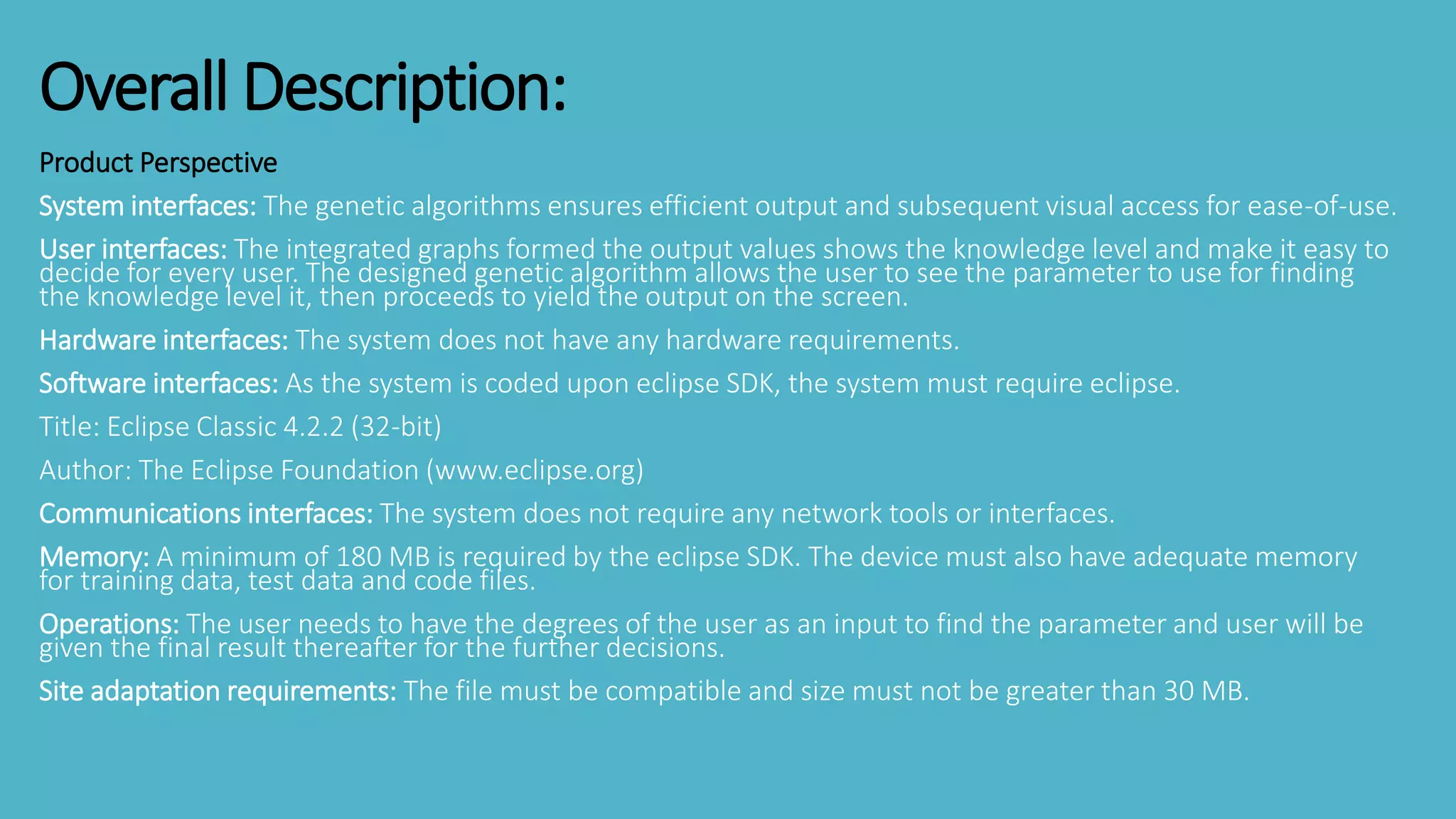 Product Perspective
System interfaces: The genetic algorithms ensures efficient output and subsequent visual access for ease-of-use.
User interfaces: The integrated graphs formed the output values shows the knowledge level and make it easy to
decide for every user. The designed genetic algorithm allows the user to see the parameter to use for finding
the knowledge level it, then proceeds to yield the output on the screen.
Hardware interfaces: The system does not have any hardware requirements.
Software interfaces: As the system is coded upon eclipse SDK, the system must require eclipse.
Title: Eclipse Classic 4.2.2 (32-bit)
Author: The Eclipse Foundation (www.eclipse.org)
Communications interfaces: The system does not require any network tools or interfaces.
Memory: A minimum of 180 MB is required by the eclipse SDK. The device must also have adequate memory
for training data, test data and code files.
Operations: The user needs to have the degrees of the user as an input to find the parameter and user will be
given the final result thereafter for the further decisions.
Site adaptation requirements: The file must be compatible and size must not be greater than 30 MB.
Overall Description:
 