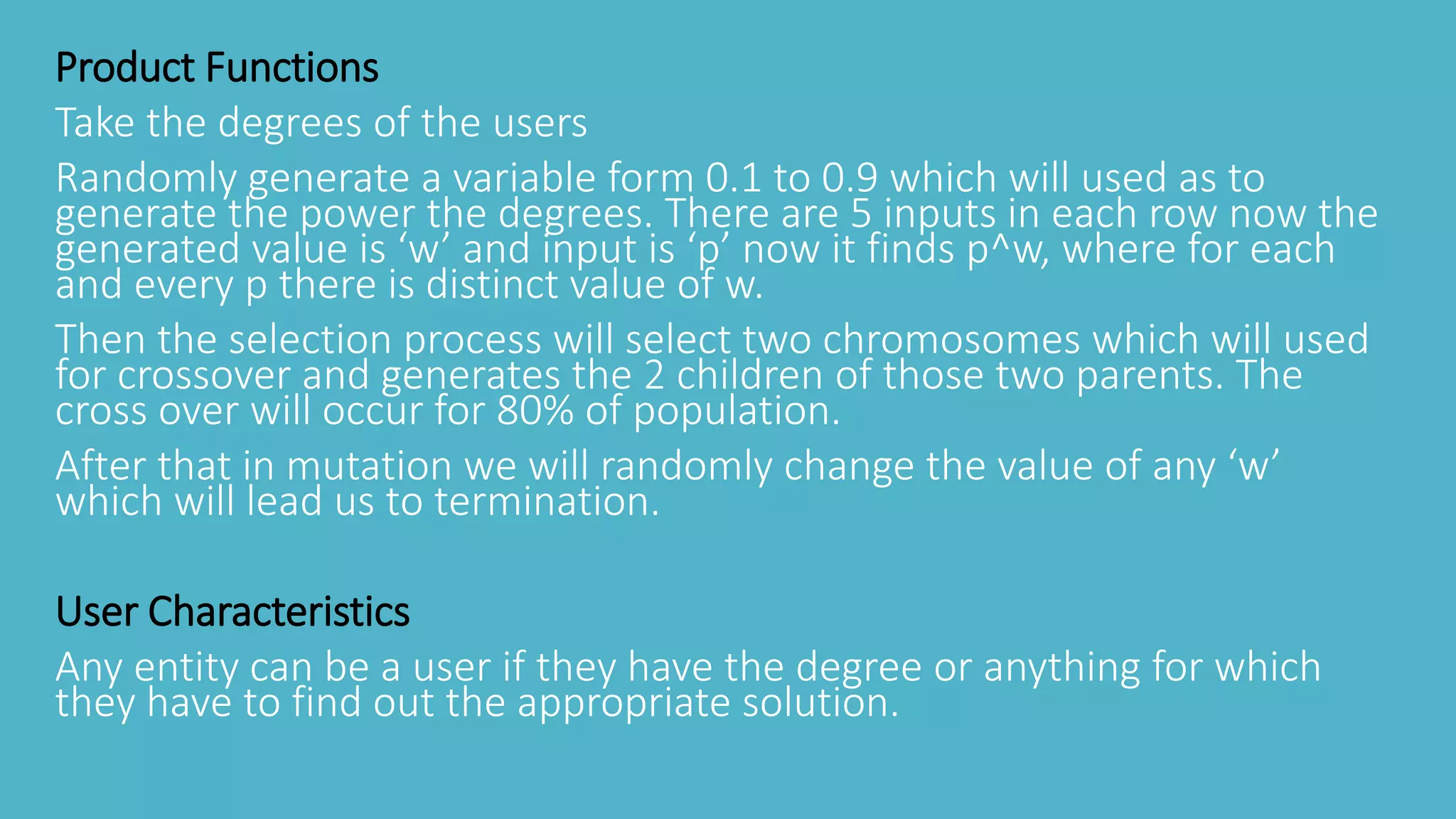 Product Functions
Take the degrees of the users
Randomly generate a variable form 0.1 to 0.9 which will used as to
generate the power the degrees. There are 5 inputs in each row now the
generated value is ‘w’ and input is ‘p’ now it finds p^w, where for each
and every p there is distinct value of w.
Then the selection process will select two chromosomes which will used
for crossover and generates the 2 children of those two parents. The
cross over will occur for 80% of population.
After that in mutation we will randomly change the value of any ‘w’
which will lead us to termination.
User Characteristics
Any entity can be a user if they have the degree or anything for which
they have to find out the appropriate solution.
 
