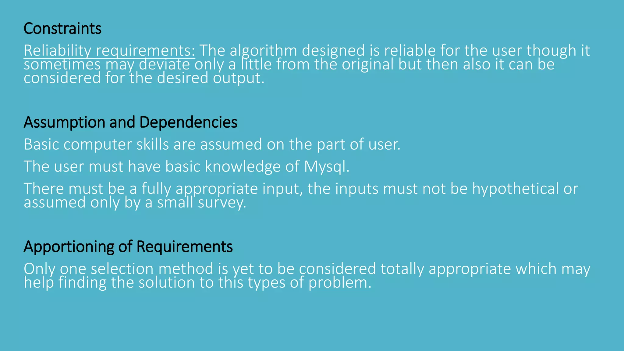 Constraints
Reliability requirements: The algorithm designed is reliable for the user though it
sometimes may deviate only a little from the original but then also it can be
considered for the desired output.
Assumption and Dependencies
Basic computer skills are assumed on the part of user.
The user must have basic knowledge of Mysql.
There must be a fully appropriate input, the inputs must not be hypothetical or
assumed only by a small survey.
Apportioning of Requirements
Only one selection method is yet to be considered totally appropriate which may
help finding the solution to this types of problem.
 