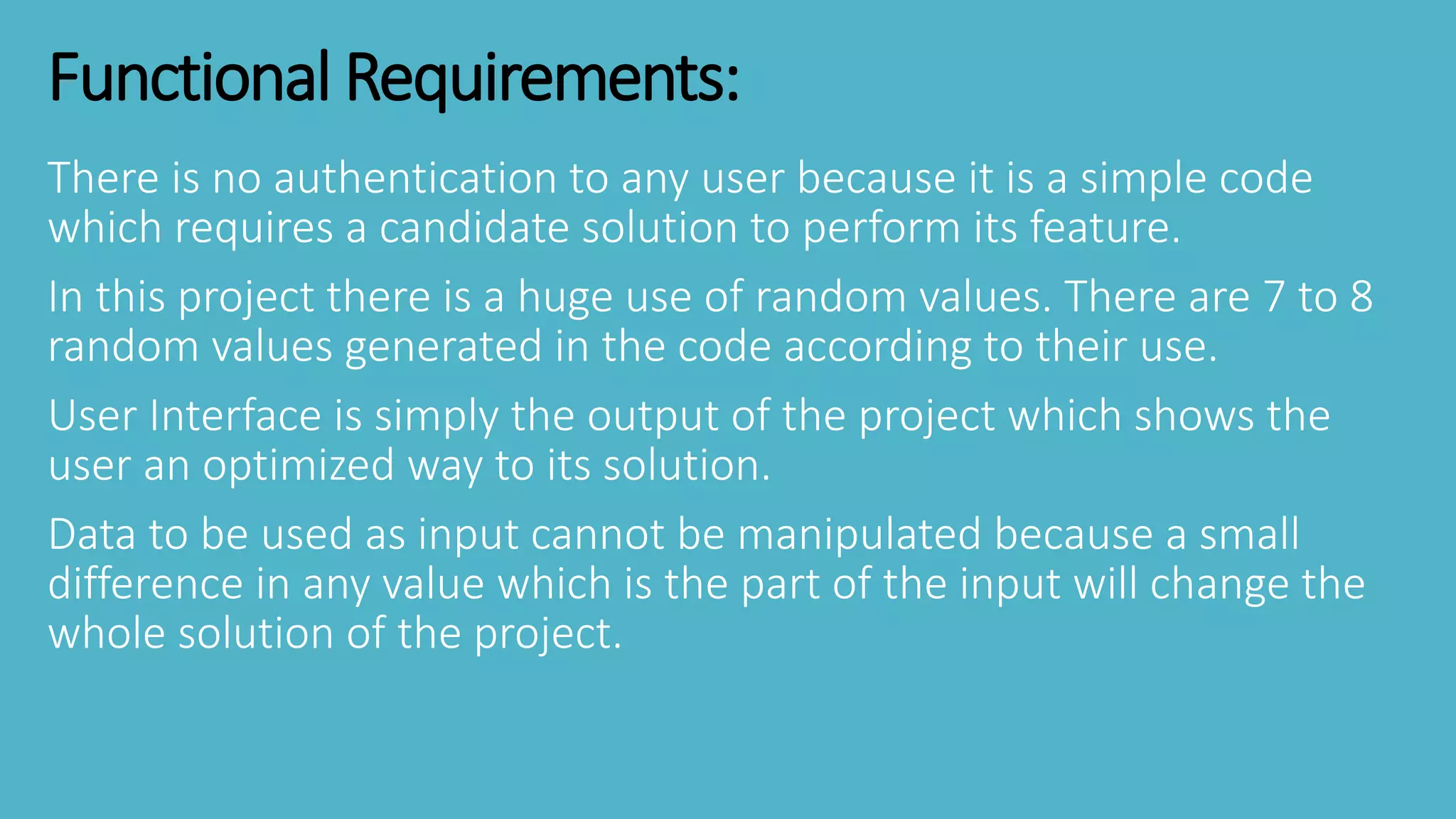Functional Requirements:
There is no authentication to any user because it is a simple code
which requires a candidate solution to perform its feature.
In this project there is a huge use of random values. There are 7 to 8
random values generated in the code according to their use.
User Interface is simply the output of the project which shows the
user an optimized way to its solution.
Data to be used as input cannot be manipulated because a small
difference in any value which is the part of the input will change the
whole solution of the project.
 