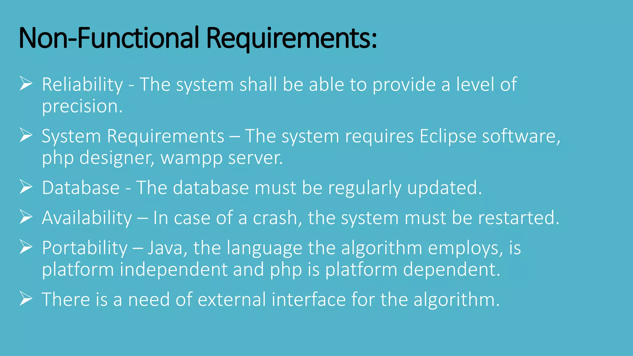 Non-Functional Requirements:
 Reliability - The system shall be able to provide a level of
precision.
 System Requirements – The system requires Eclipse software,
php designer, wampp server.
 Database - The database must be regularly updated.
 Availability – In case of a crash, the system must be restarted.
 Portability – Java, the language the algorithm employs, is
platform independent and php is platform dependent.
 There is a need of external interface for the algorithm.
 
