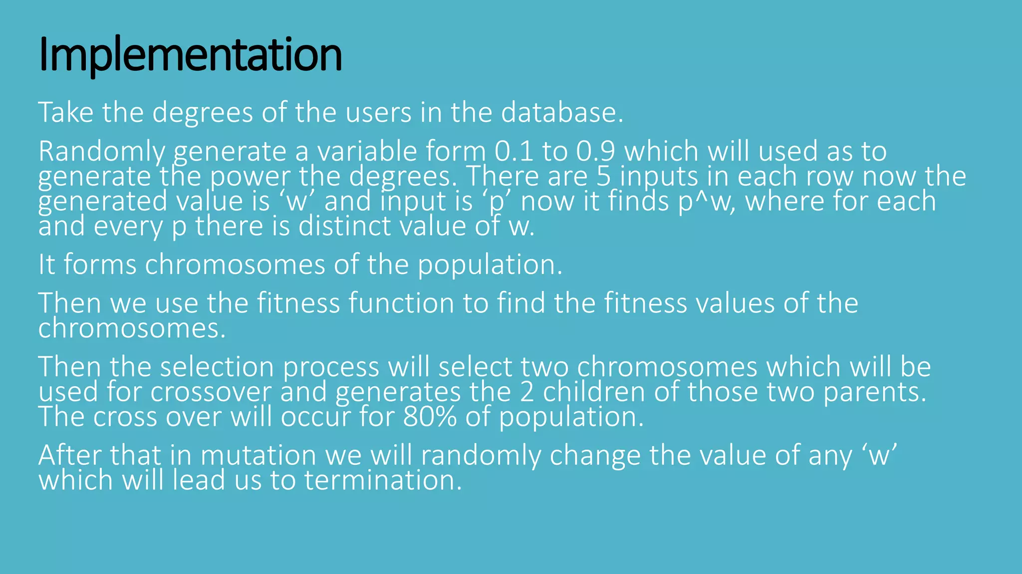 Implementation
Take the degrees of the users in the database.
Randomly generate a variable form 0.1 to 0.9 which will used as to
generate the power the degrees. There are 5 inputs in each row now the
generated value is ‘w’ and input is ‘p’ now it finds p^w, where for each
and every p there is distinct value of w.
It forms chromosomes of the population.
Then we use the fitness function to find the fitness values of the
chromosomes.
Then the selection process will select two chromosomes which will be
used for crossover and generates the 2 children of those two parents.
The cross over will occur for 80% of population.
After that in mutation we will randomly change the value of any ‘w’
which will lead us to termination.
 