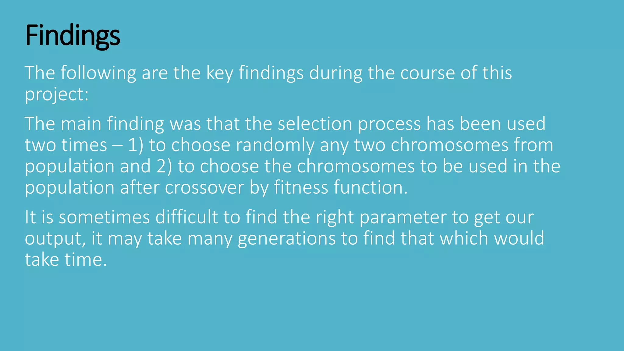Findings
The following are the key findings during the course of this
project:
The main finding was that the selection process has been used
two times – 1) to choose randomly any two chromosomes from
population and 2) to choose the chromosomes to be used in the
population after crossover by fitness function.
It is sometimes difficult to find the right parameter to get our
output, it may take many generations to find that which would
take time.
 