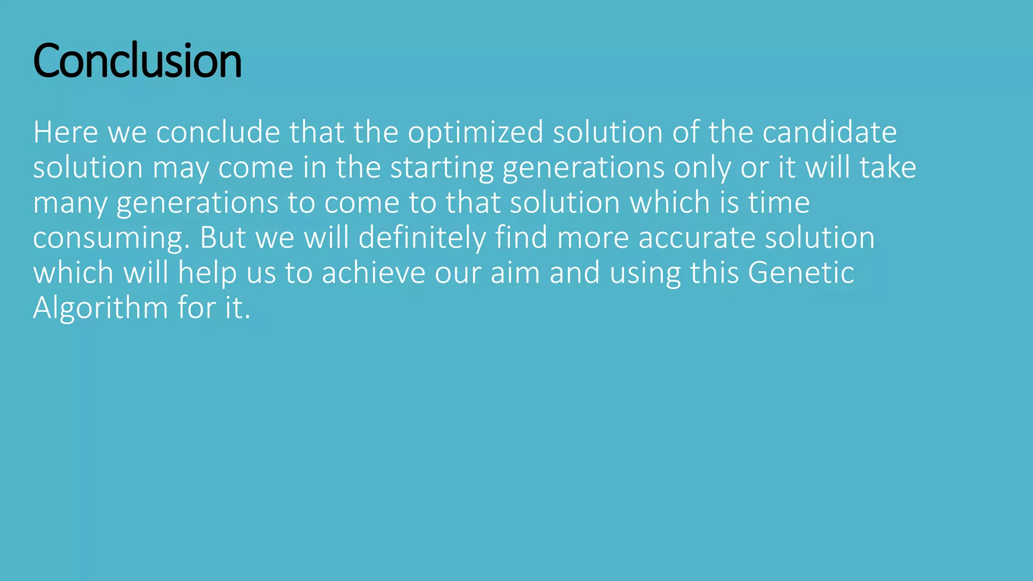 Conclusion
Here we conclude that the optimized solution of the candidate
solution may come in the starting generations only or it will take
many generations to come to that solution which is time
consuming. But we will definitely find more accurate solution
which will help us to achieve our aim and using this Genetic
Algorithm for it.
 