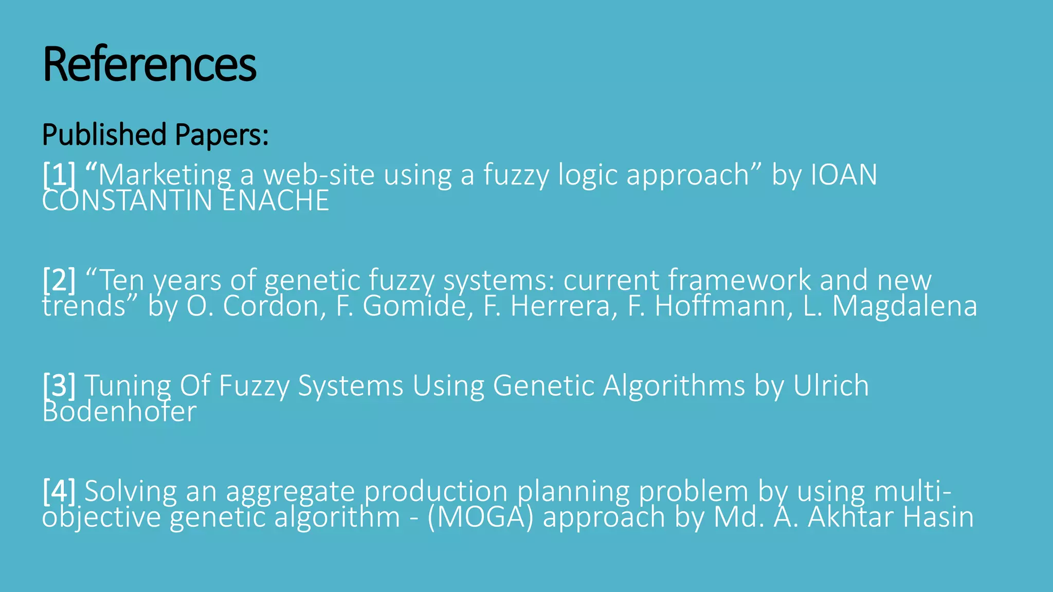 References
Published Papers:
[1] “Marketing a web-site using a fuzzy logic approach” by IOAN
CONSTANTIN ENACHE
[2] “Ten years of genetic fuzzy systems: current framework and new
trends” by O. Cordon, F. Gomide, F. Herrera, F. Hoffmann, L. Magdalena
[3] Tuning Of Fuzzy Systems Using Genetic Algorithms by Ulrich
Bodenhofer
[4] Solving an aggregate production planning problem by using multi-
objective genetic algorithm - (MOGA) approach by Md. A. Akhtar Hasin
 