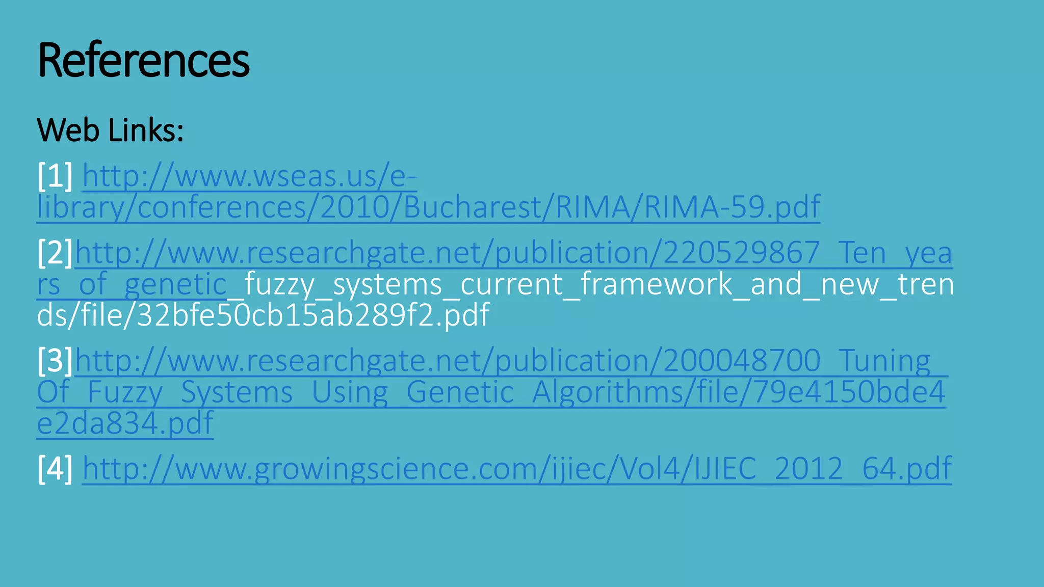 References
Web Links:
[1] http://www.wseas.us/e-
library/conferences/2010/Bucharest/RIMA/RIMA-59.pdf
[2]http://www.researchgate.net/publication/220529867_Ten_yea
rs_of_genetic_fuzzy_systems_current_framework_and_new_tren
ds/file/32bfe50cb15ab289f2.pdf
[3]http://www.researchgate.net/publication/200048700_Tuning_
Of_Fuzzy_Systems_Using_Genetic_Algorithms/file/79e4150bde4
e2da834.pdf
[4] http://www.growingscience.com/ijiec/Vol4/IJIEC_2012_64.pdf
 