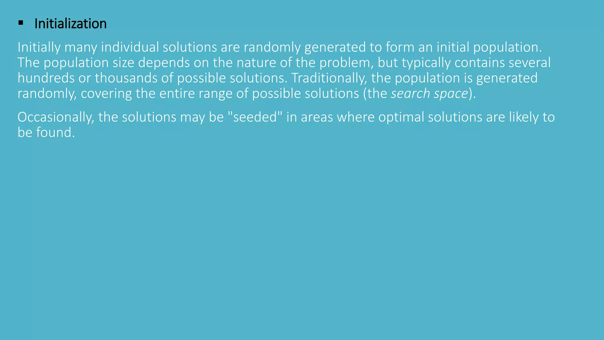  Initialization
Initially many individual solutions are randomly generated to form an initial population.
The population size depends on the nature of the problem, but typically contains several
hundreds or thousands of possible solutions. Traditionally, the population is generated
randomly, covering the entire range of possible solutions (the search space).
Occasionally, the solutions may be "seeded" in areas where optimal solutions are likely to
be found.
 