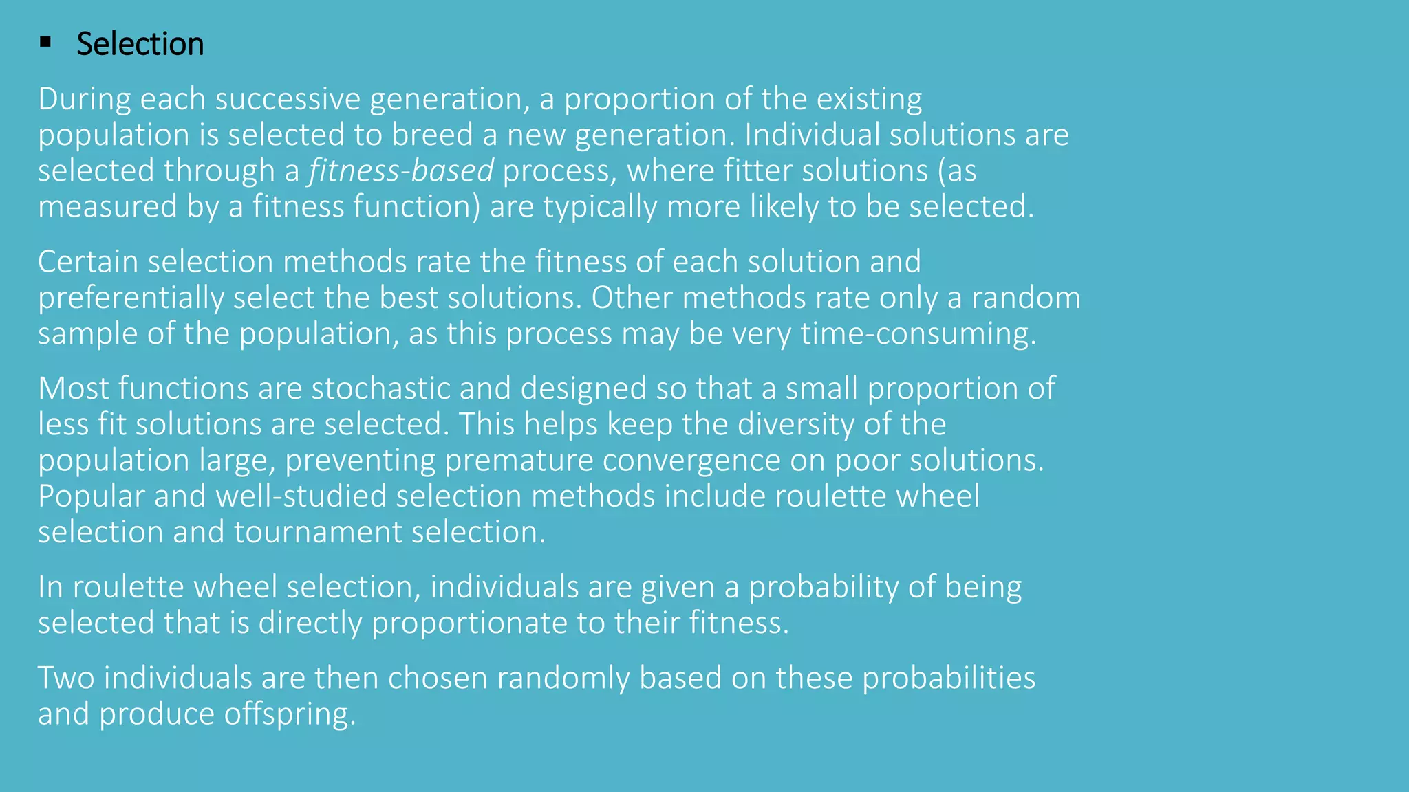  Selection
During each successive generation, a proportion of the existing
population is selected to breed a new generation. Individual solutions are
selected through a fitness-based process, where fitter solutions (as
measured by a fitness function) are typically more likely to be selected.
Certain selection methods rate the fitness of each solution and
preferentially select the best solutions. Other methods rate only a random
sample of the population, as this process may be very time-consuming.
Most functions are stochastic and designed so that a small proportion of
less fit solutions are selected. This helps keep the diversity of the
population large, preventing premature convergence on poor solutions.
Popular and well-studied selection methods include roulette wheel
selection and tournament selection.
In roulette wheel selection, individuals are given a probability of being
selected that is directly proportionate to their fitness.
Two individuals are then chosen randomly based on these probabilities
and produce offspring.
 