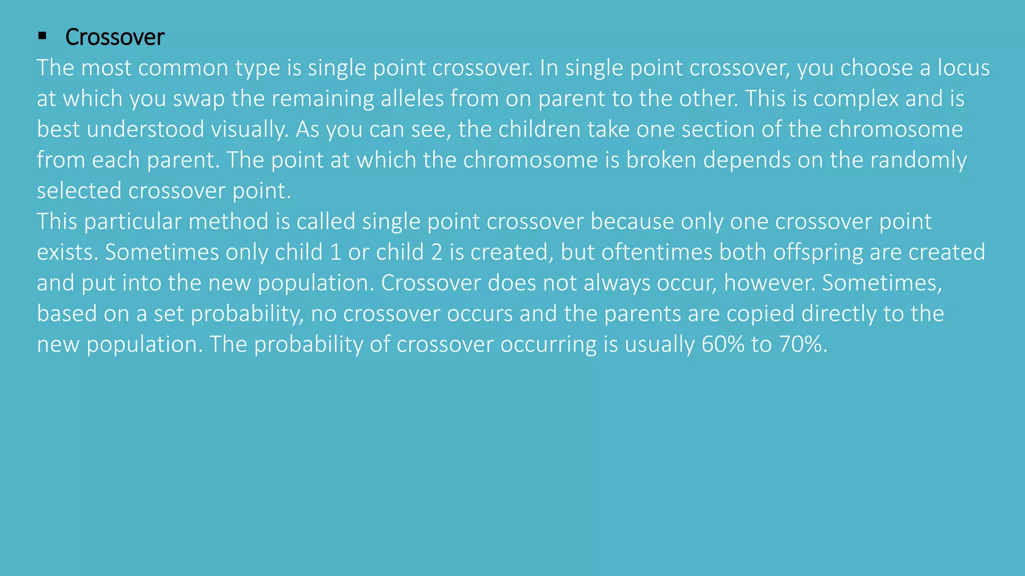  Crossover
The most common type is single point crossover. In single point crossover, you choose a locus
at which you swap the remaining alleles from on parent to the other. This is complex and is
best understood visually. As you can see, the children take one section of the chromosome
from each parent. The point at which the chromosome is broken depends on the randomly
selected crossover point.
This particular method is called single point crossover because only one crossover point
exists. Sometimes only child 1 or child 2 is created, but oftentimes both offspring are created
and put into the new population. Crossover does not always occur, however. Sometimes,
based on a set probability, no crossover occurs and the parents are copied directly to the
new population. The probability of crossover occurring is usually 60% to 70%.
 
