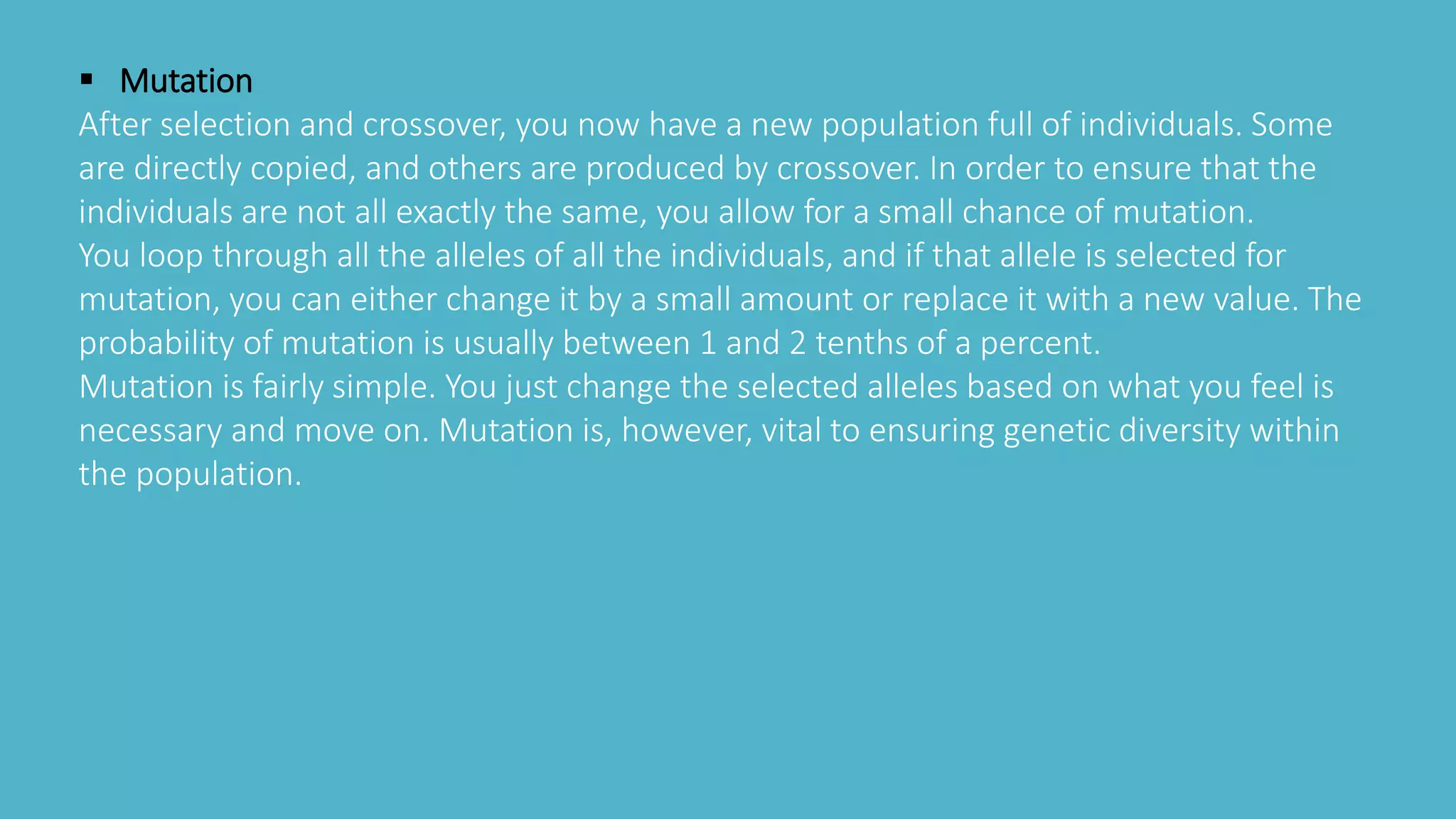  Mutation
After selection and crossover, you now have a new population full of individuals. Some
are directly copied, and others are produced by crossover. In order to ensure that the
individuals are not all exactly the same, you allow for a small chance of mutation.
You loop through all the alleles of all the individuals, and if that allele is selected for
mutation, you can either change it by a small amount or replace it with a new value. The
probability of mutation is usually between 1 and 2 tenths of a percent.
Mutation is fairly simple. You just change the selected alleles based on what you feel is
necessary and move on. Mutation is, however, vital to ensuring genetic diversity within
the population.
 