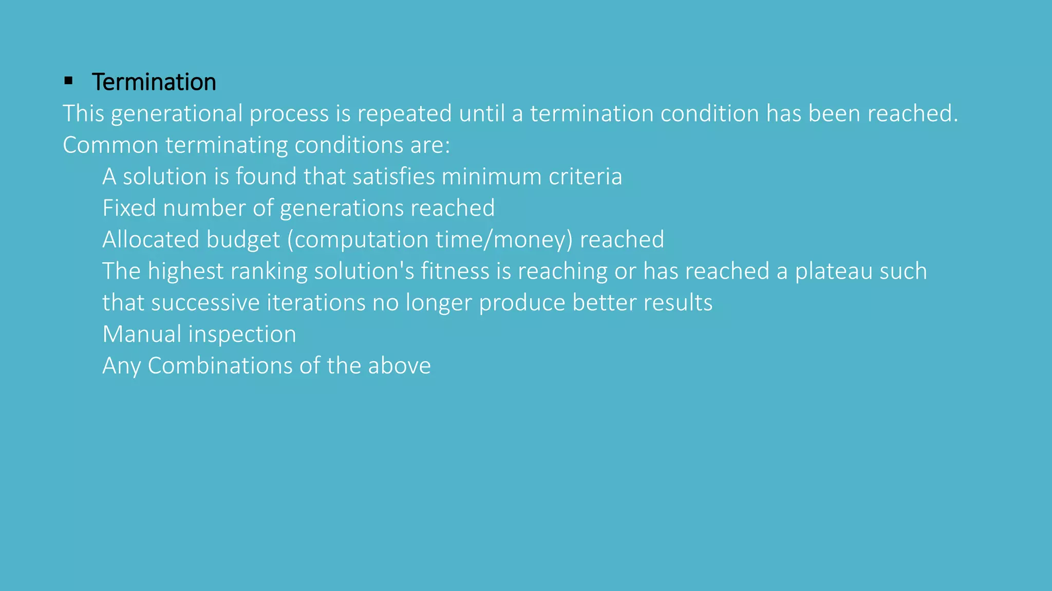  Termination
This generational process is repeated until a termination condition has been reached.
Common terminating conditions are:
A solution is found that satisfies minimum criteria
Fixed number of generations reached
Allocated budget (computation time/money) reached
The highest ranking solution's fitness is reaching or has reached a plateau such
that successive iterations no longer produce better results
Manual inspection
Any Combinations of the above
 