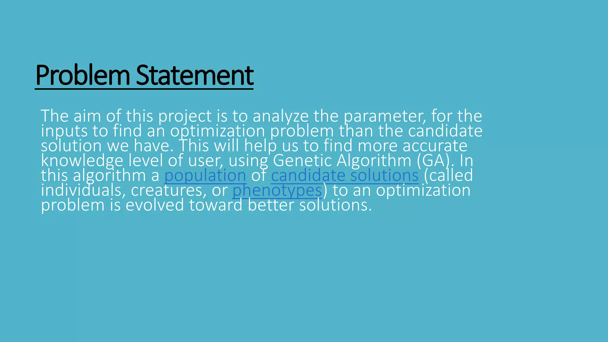 ProblemStatement
The aim of this project is to analyze the parameter, for the
inputs to find an optimization problem than the candidate
solution we have. This will help us to find more accurate
knowledge level of user, using Genetic Algorithm (GA). In
this algorithm a population of candidate solutions (called
individuals, creatures, or phenotypes) to an optimization
problem is evolved toward better solutions.
 