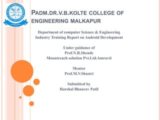 PADM.DR.V.B.KOLTE COLLEGE OF
ENGINEERING MALKAPUR
Department of computer Science & Engineering
Industry Training Report on Android Development
Under guidance of
Prof.N.R.Shende
Mountreach solution Pvt.Ltd.Amravti
Mentor
Prof.M.V.Shastri
Submitted by
Harshal Bhaurav Patil
 