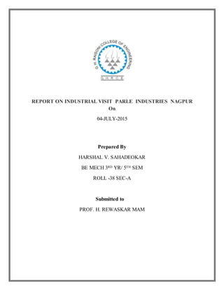 REPORT ON INDUSTRIAL VISIT PARLE INDUSTRIES NAGPUR
On
04-JULY-2015
Prepared By
HARSHAL V. SAHADEOKAR
BE MECH 3RD YR/ 5TH SEM
ROLL -38 SEC-A
Submitted to
PROF. H. REWASKAR MAM
 