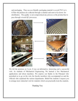 and packaging. They use eco friendly packaging material to avoid PVC in it.
6:Then the packets are collected through a channel and sent to Go down for
distribution. The quality is not compromised any process so the producthas to
pass through several QC processes.
We left the premises at 2 p.m. It was an informative, interesting and a successful
visit. As students of Mechanical Engineering, We learned a few Mechanical
applications and about machines. We express our thanks to the Principal who
permitted us to go on the visit, the faculty members who accompanied us and the
officials who explained the various departments. Behalf the students I request you
to arrange more industrial visit for students which can practically train the students.
Thanking You
 