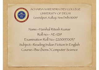 ACHARYA NARENDRA DEV COLLEGE
UNIVERSITY OF DELHI
Govindpuri, Kalkaji, New Delhi 110019
Name:-Harshal Ritesh Kumar
Roll no:- AE-1219
Examination Roll No:-22001570037
Subject:-Reading Indian Fiction In English
Course:-Bsc(hons.)Computer Science
 