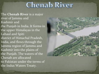 The Chenab River is a major 
river of Jammu and 
Kashmir and 
the Punjab in India. It forms in 
the upper Himalayas in the 
Lahaul and Spiti 
district of Himachal Pradesh, 
India, and flows through the 
Jammu region of Jammu and 
Kashmir into the plains of 
the Punjab. The waters of the 
Chenab are allocated 
to Pakistan under the terms of 
the Indus Waters Treaty.
 