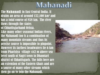 The Mahanadi in East Central India. It
drains an area of around 132,100 km2
 and
has a total course of 858 km.  The river
flows through the states
of Chhattisgarhand Orissa.
Like many other seasonal Indian rivers,
the Mahanadi too is a combination of
many mountain streams and thus its
precise source is impossible to pinpoint.
However its farthest headwaters lie 6 km
from Pharisiya village 442 m above sea
level south of Nagri town in Dhamtari
district of Chhattisgarh. The hills here are
an extension of the Eastern Ghats and are
a source of many other streams which
then go on to join the Mahanadi.
 