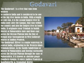 The Godavari is a river that runs from
western
to southern India and is considered to be one
of the big river basins in India. With a length
of 1465 km, it is the second longest river in
India (only after the Ganga), that runs within
the country and also the longest river in South
India. It originates near Trimbak in Nashik
District of Maharashtra state and flows east
across the Deccan Plateau into the Bay of
Bengal near Narasapuram in West Godavari
district of Andhra Pradesh.
The Godavari River is a major waterway in
central India, originating in the Western Ghats
Trimbakeshwar, in the Nashik Subdivision or
District Of Maharashtra and flowing eastwardly
across the Deccan Plateau through the state of
Maharashtra. It is known as dakshin ganga
(Southern Ganga). It enters Andhra Pradesh at
Kandhakurthi in Nizamabad district.
 