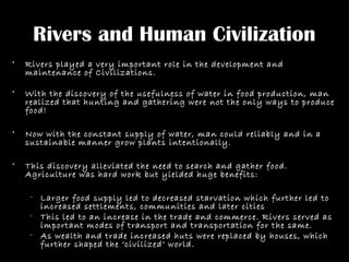 Rivers and Human Civilization
• Rivers played a very important role in the development and
maintenance of Civilizations.
• With the discovery of the usefulness of water in food production, man
realized that hunting and gathering were not the only ways to produce
food!
• Now with the constant supply of water, man could reliably and in a
sustainable manner grow plants intentionally.
• This discovery alleviated the need to search and gather food.
Agriculture was hard work but yielded huge benefits:
– Larger food supply led to decreased starvation which further led to
increased settlements, communities and later cities
– This led to an increase in the trade and commerce. Rivers served as
important modes of transport and transportation for the same.
– As wealth and trade increased huts were replaced by houses, which
further shaped the ‘civilized’ world.
 